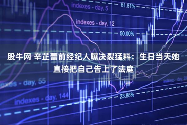 股牛网 辛芷蕾前经纪人曝决裂猛料：生日当天她直接把自己告上了法庭