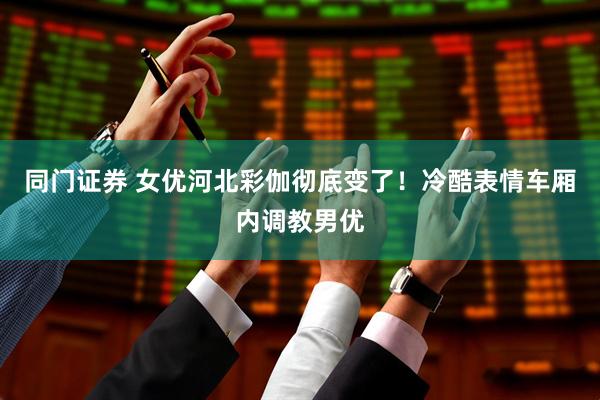 同门证券 女优河北彩伽彻底变了！冷酷表情车厢内调教男优