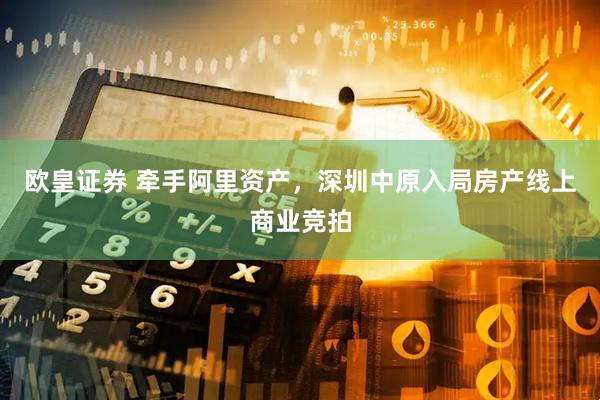 欧皇证券 牵手阿里资产，深圳中原入局房产线上商业竞拍