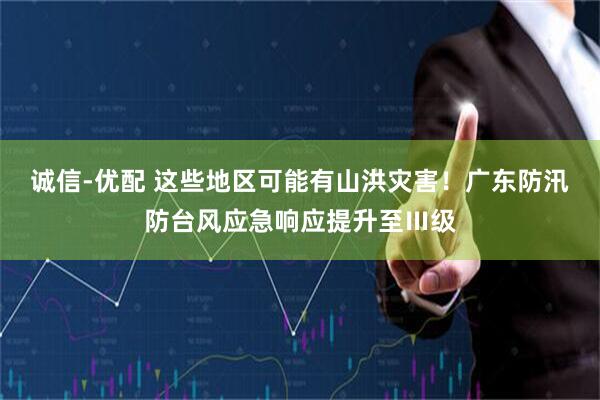 诚信-优配 这些地区可能有山洪灾害！广东防汛防台风应急响应提升至Ⅲ级