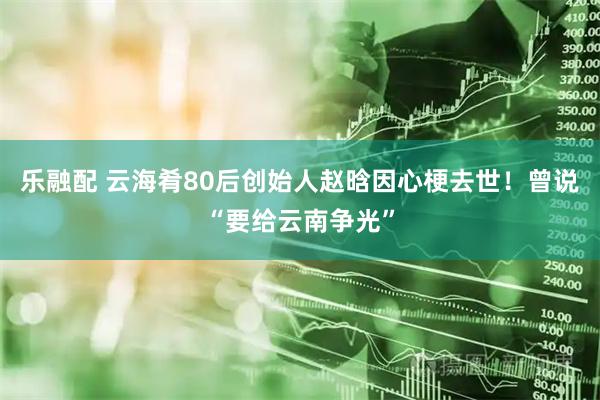 乐融配 云海肴80后创始人赵晗因心梗去世！曾说“要给云南争光”