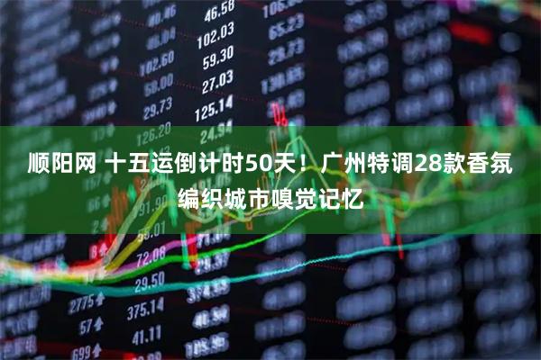 顺阳网 十五运倒计时50天！广州特调28款香氛编织城市嗅觉记忆