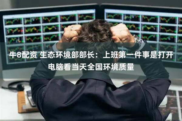 牛8配资 生态环境部部长：上班第一件事是打开电脑看当天全国环境质量