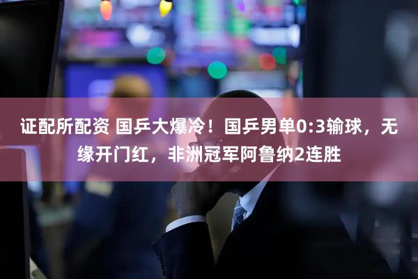 证配所配资 国乒大爆冷！国乒男单0:3输球，无缘开门红，非洲冠军阿鲁纳2连胜