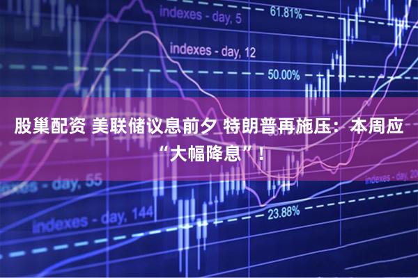 股巢配资 美联储议息前夕 特朗普再施压：本周应“大幅降息”！