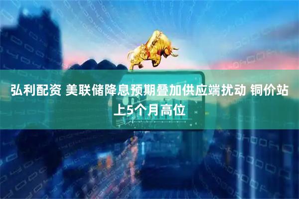弘利配资 美联储降息预期叠加供应端扰动 铜价站上5个月高位