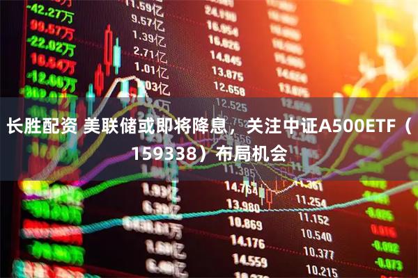 长胜配资 美联储或即将降息，关注中证A500ETF（159338）布局机会