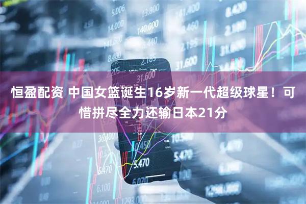 恒盈配资 中国女篮诞生16岁新一代超级球星！可惜拼尽全力还输日本21分