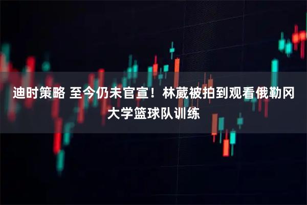 迪时策略 至今仍未官宣！林葳被拍到观看俄勒冈大学篮球队训练