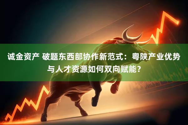 诚金资产 破题东西部协作新范式：粤陕产业优势与人才资源如何双向赋能？