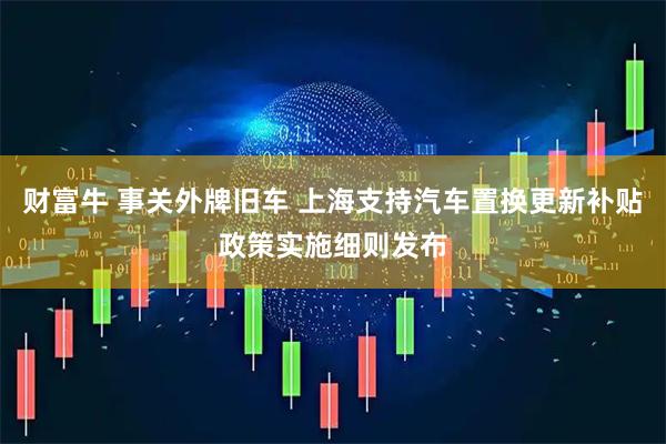 财富牛 事关外牌旧车 上海支持汽车置换更新补贴政策实施细则发布