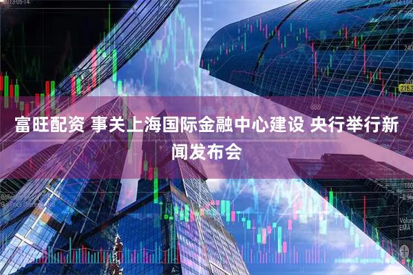 富旺配资 事关上海国际金融中心建设 央行举行新闻发布会