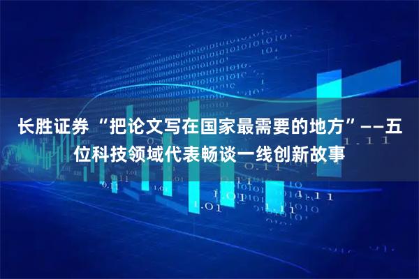 长胜证券 “把论文写在国家最需要的地方”——五位科技领域代表畅谈一线创新故事