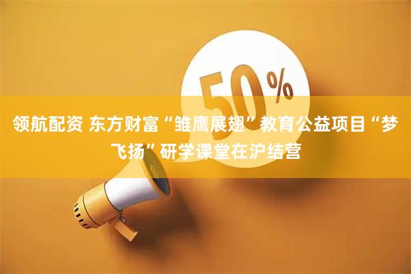 领航配资 东方财富“雏鹰展翅”教育公益项目“梦飞扬”研学课堂在沪结营