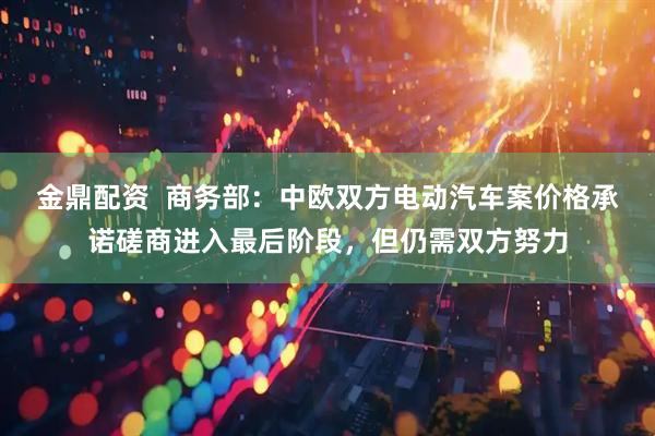 金鼎配资  商务部：中欧双方电动汽车案价格承诺磋商进入最后阶段，但仍需双方努力