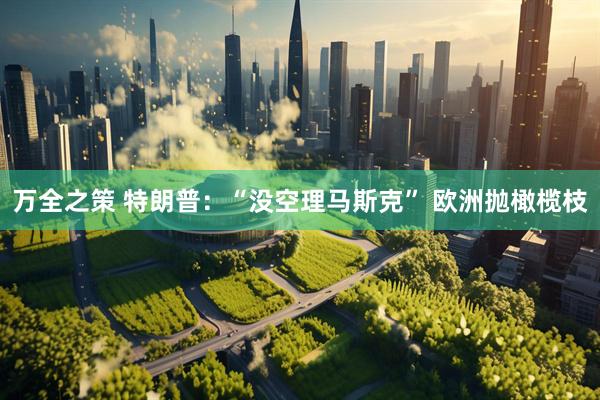 万全之策 特朗普：“没空理马斯克” 欧洲抛橄榄枝