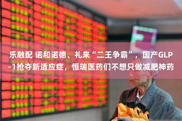 乐融配 诺和诺德、礼来“二王争霸”，国产GLP-1抢夺新适应症，恒瑞医药们不想只做减肥神药