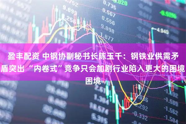 盈丰配资 中钢协副秘书长陈玉千：钢铁业供需矛盾突出 “内卷式”竞争只会加剧行业陷入更大的困境