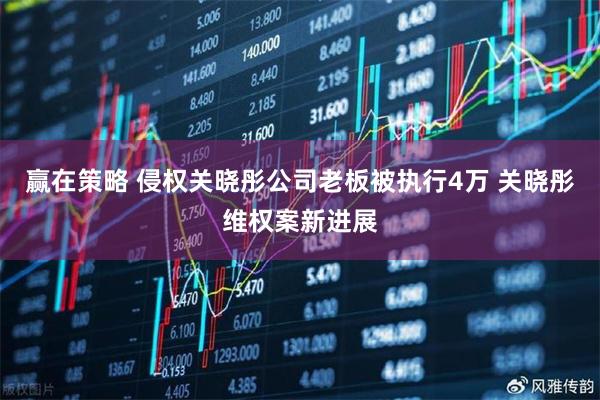 赢在策略 侵权关晓彤公司老板被执行4万 关晓彤维权案新进展