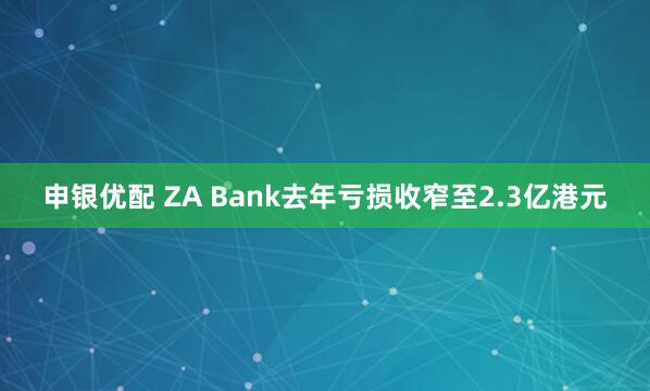 申银优配 ZA Bank去年亏损收窄至2.3亿港元