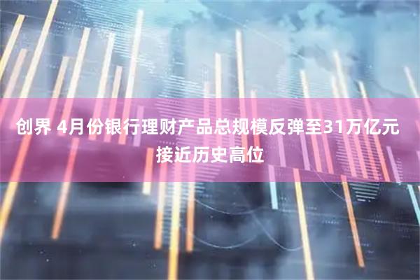 创界 4月份银行理财产品总规模反弹至31万亿元 接近历史高位