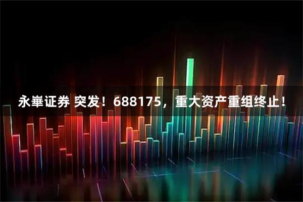 永崋证券 突发！688175，重大资产重组终止！