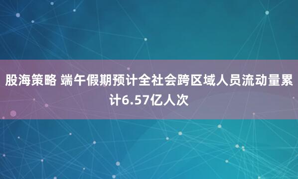 股海策略 端午假期预计全社会跨区域人员流动量累计6.57亿人次