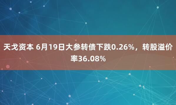 天戈资本 6月19日大参转债下跌0.26%，转股溢价率36.08%
