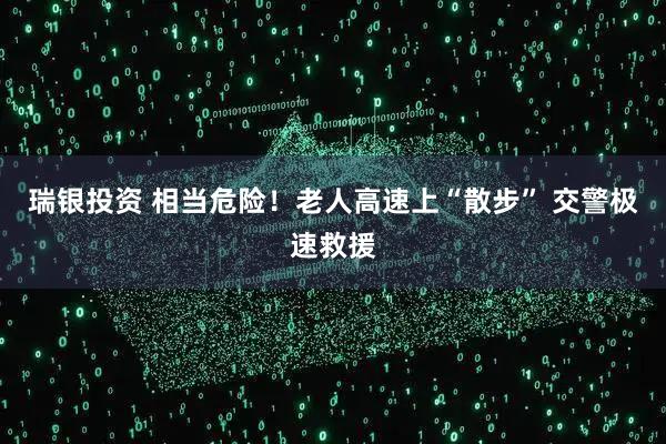 瑞银投资 相当危险！老人高速上“散步” 交警极速救援