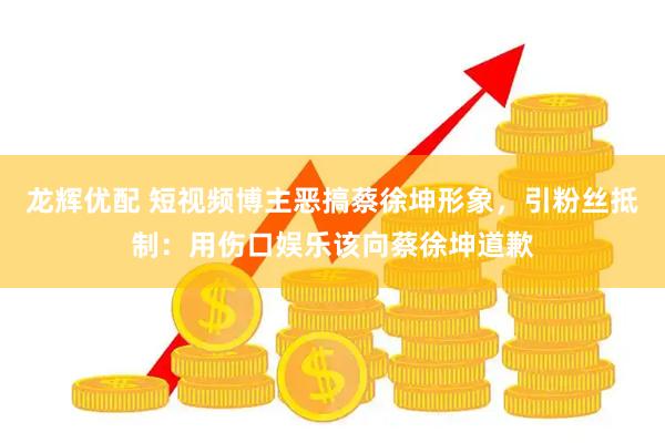 龙辉优配 短视频博主恶搞蔡徐坤形象，引粉丝抵制：用伤口娱乐该向蔡徐坤道歉