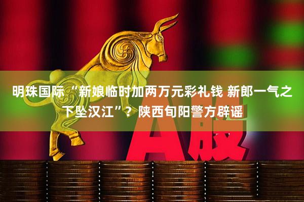 明珠国际 “新娘临时加两万元彩礼钱 新郎一气之下坠汉江”？陕西旬阳警方辟谣