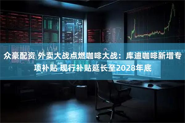众豪配资 外卖大战点燃咖啡大战：库迪咖啡新增专项补贴 现行补贴延长至2028年底
