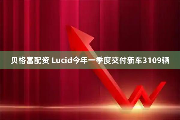 贝格富配资 Lucid今年一季度交付新车3109辆