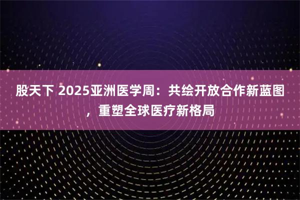 股天下 2025亚洲医学周：共绘开放合作新蓝图，重塑全球医疗新格局