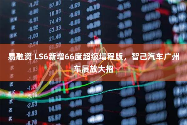 易融资 LS6新增66度超级增程版，智己汽车广州车展放大招