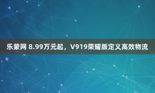 乐蒙网 8.99万元起，V919荣耀版定义高效物流