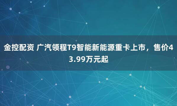 金控配资 广汽领程T9智能新能源重卡上市，售价43.99万元起