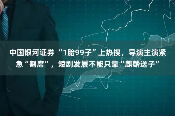 中国银河证券 “1胎99子”上热搜，导演主演紧急“割席”，短剧发展不能只靠“麒麟送子”