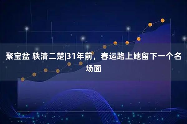 聚宝盆 轶清二楚|31年前，春运路上她留下一个名场面
