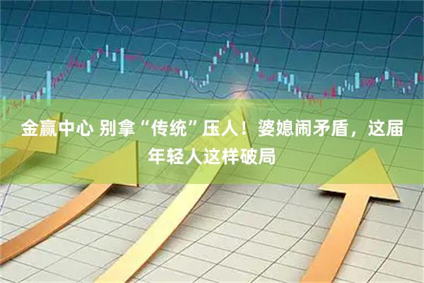 金赢中心 别拿“传统”压人！婆媳闹矛盾，这届年轻人这样破局