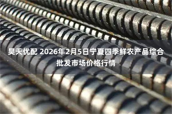 昊天优配 2026年2月5日宁夏四季鲜农产品综合批发市场价格行情