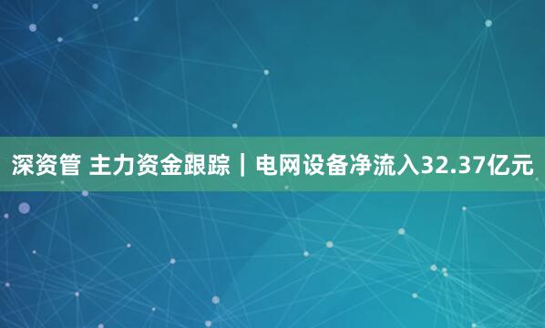深资管 主力资金跟踪｜电网设备净流入32.37亿元