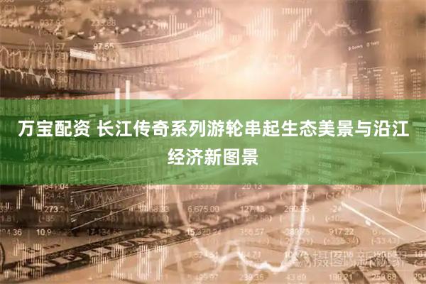 万宝配资 长江传奇系列游轮串起生态美景与沿江经济新图景