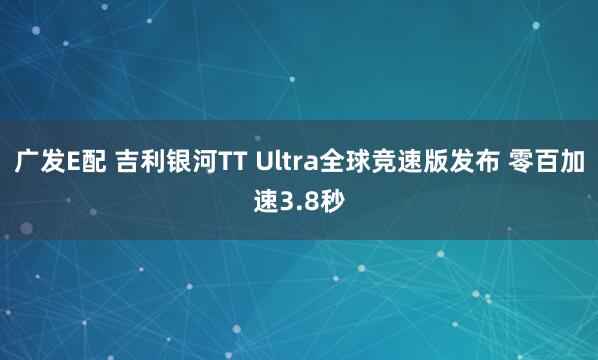 广发E配 吉利银河TT Ultra全球竞速版发布 零百加速3.8秒