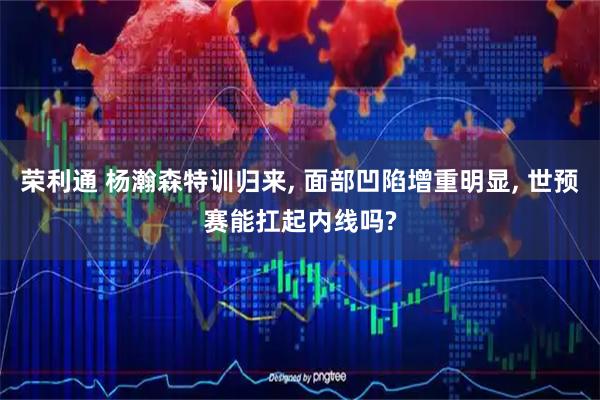 荣利通 杨瀚森特训归来, 面部凹陷增重明显, 世预赛能扛起内线吗?